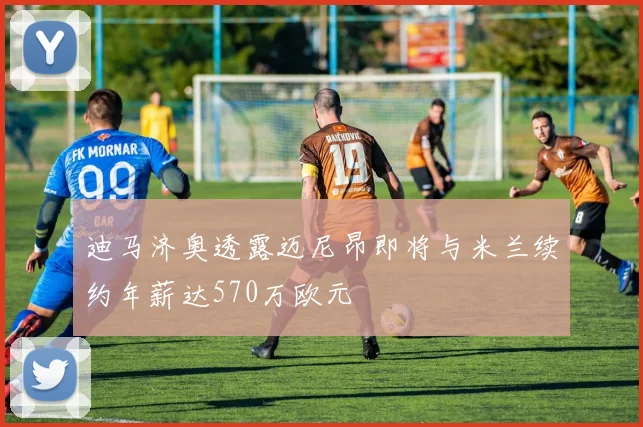 迪马济奥透露迈尼昂即将与米兰续约年薪达570万欧元