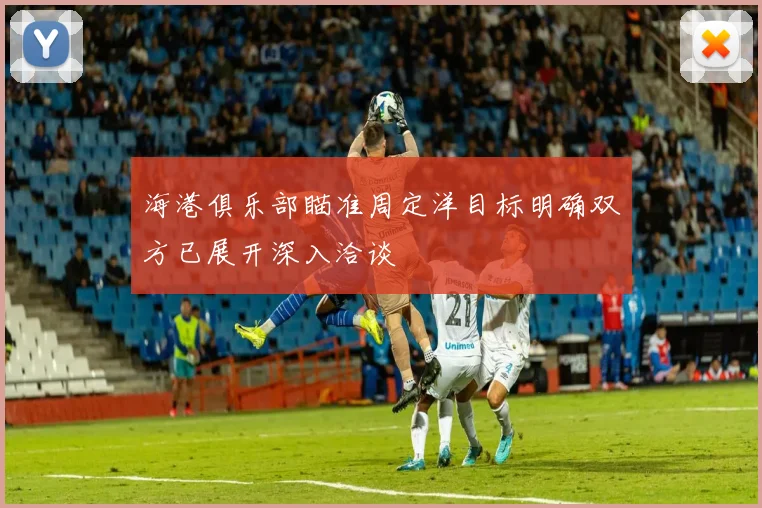 海港俱乐部瞄准周定洋目标明确双方已展开深入洽谈