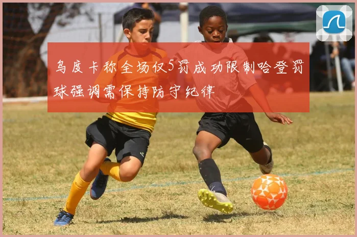 乌度卡称全场仅5罚成功限制哈登罚球强调需保持防守纪律