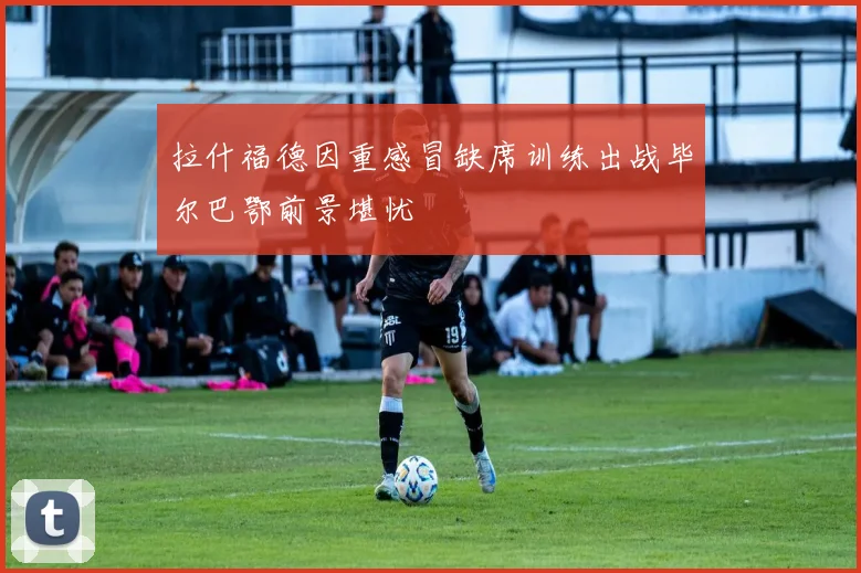 拉什福德因重感冒缺席训练出战毕尔巴鄂前景堪忧