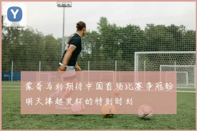 蒙哥马利期待中国首场比赛争冠盼明天捧起奖杯的特别时刻