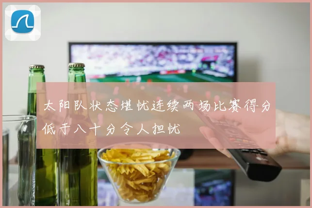 太阳队状态堪忧连续两场比赛得分低于八十分令人担忧