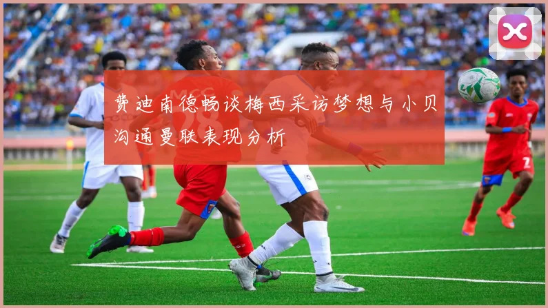 费迪南德畅谈梅西采访梦想与小贝沟通曼联表现分析