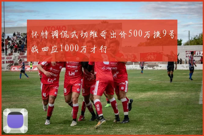 怀特调侃武切维奇出价500万换9号我回应1000万才行