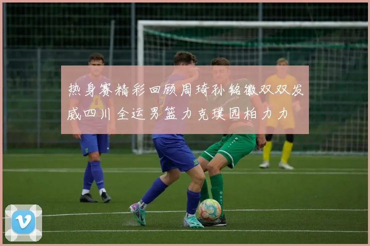 热身赛精彩回顾周琦孙铭徽双双发威四川全运男篮力克璞园柏力力