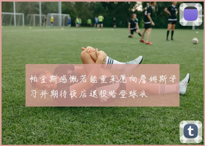 帕金斯感慨若能重来愿向詹姆斯学习并期待夜店退役哈登球衣
