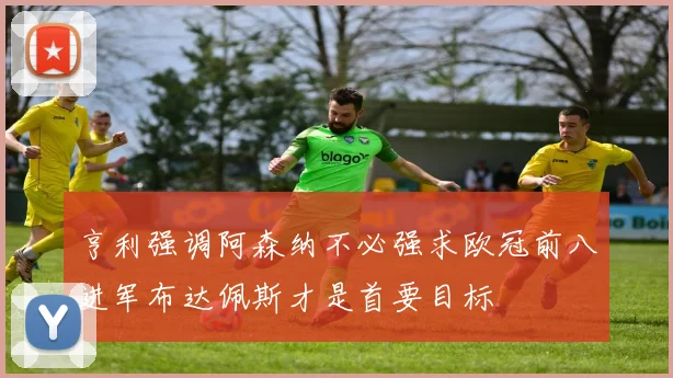 亨利强调阿森纳不必强求欧冠前八进军布达佩斯才是首要目标