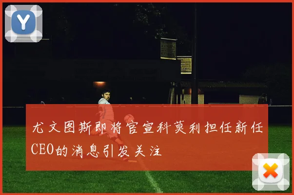 尤文图斯即将官宣科莫利担任新任CEO的消息引发关注