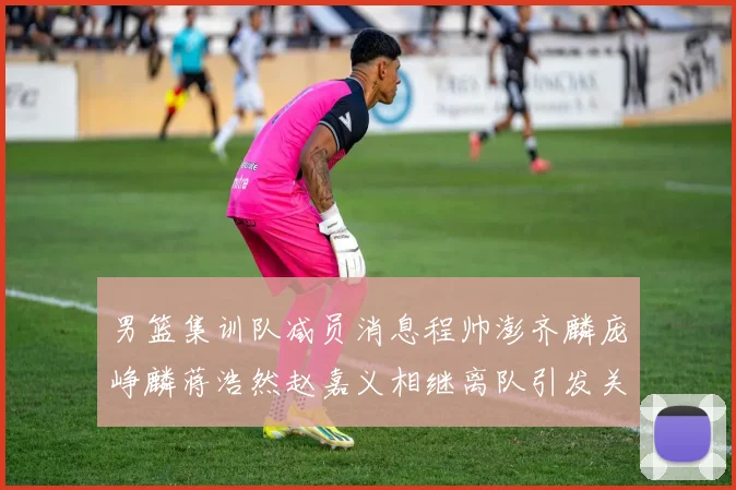 男篮集训队减员消息程帅澎齐麟庞峥麟蒋浩然赵嘉义相继离队引发关注