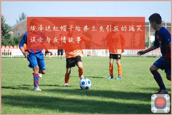 埃泽送红帽子给弗兰克引发的搞笑误会与友情故事