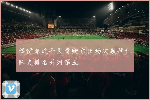 诺伊尔追平贝肯鲍尔出场次数拜仁队史排名并列第五