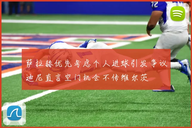 萨拉赫优先考虑个人进球引发争议迪尼直言空门机会不传维尔茨