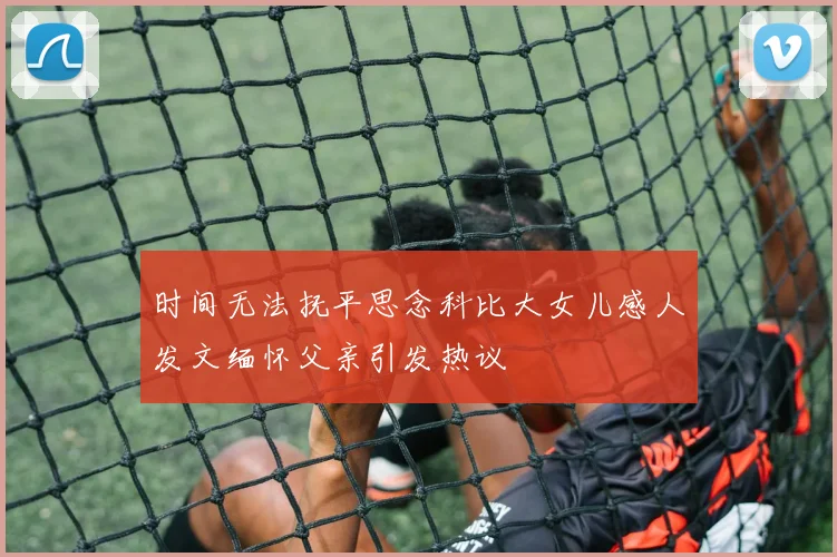 时间无法抚平思念科比大女儿感人发文缅怀父亲引发热议