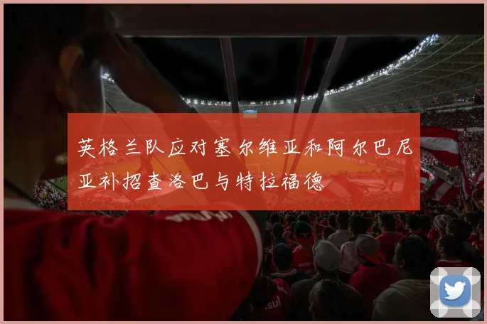 英格兰队应对塞尔维亚和阿尔巴尼亚补招查洛巴与特拉福德
