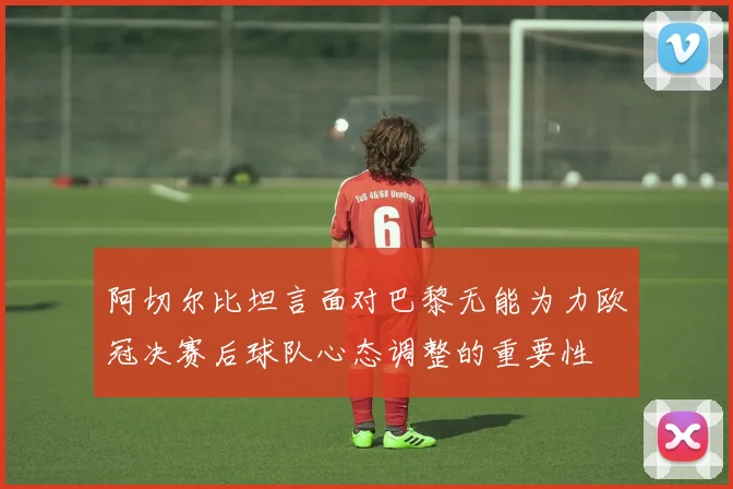 阿切尔比坦言面对巴黎无能为力欧冠决赛后球队心态调整的重要性