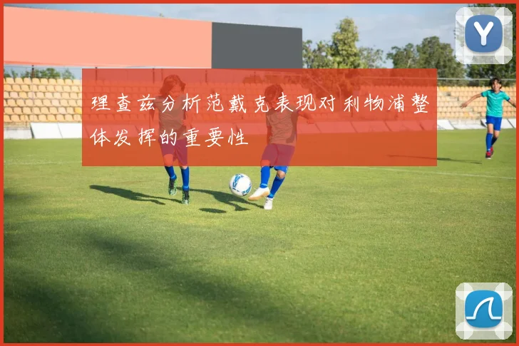 理查兹分析范戴克表现对利物浦整体发挥的重要性
