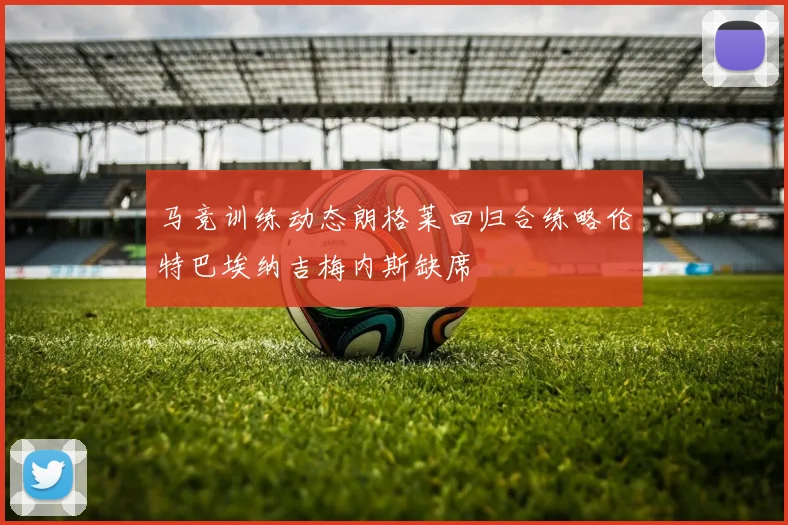 马竞训练动态朗格莱回归合练略伦特巴埃纳吉梅内斯缺席
