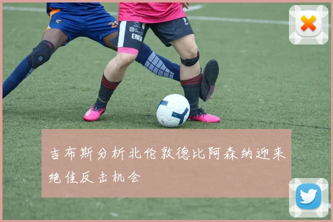 吉布斯分析北伦敦德比阿森纳迎来绝佳反击机会