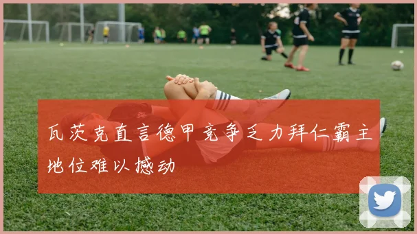瓦茨克直言德甲竞争乏力拜仁霸主地位难以撼动