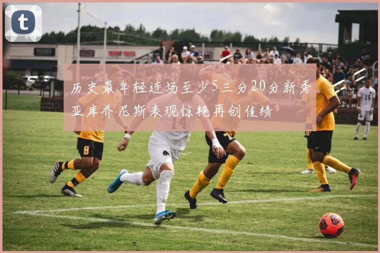 历史最年轻连场至少5三分20分新秀亚库乔尼斯表现惊艳再创佳绩