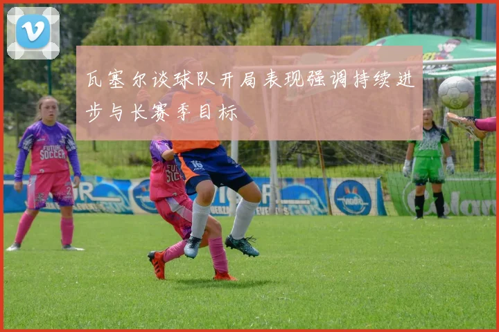 瓦塞尔谈球队开局表现强调持续进步与长赛季目标