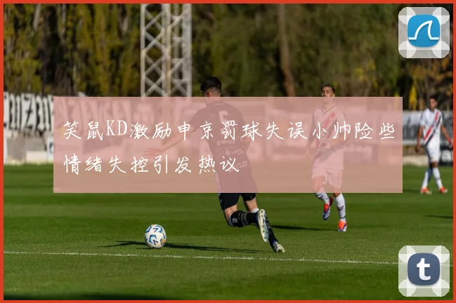 笑鼠KD激励申京罚球失误小帅险些情绪失控引发热议