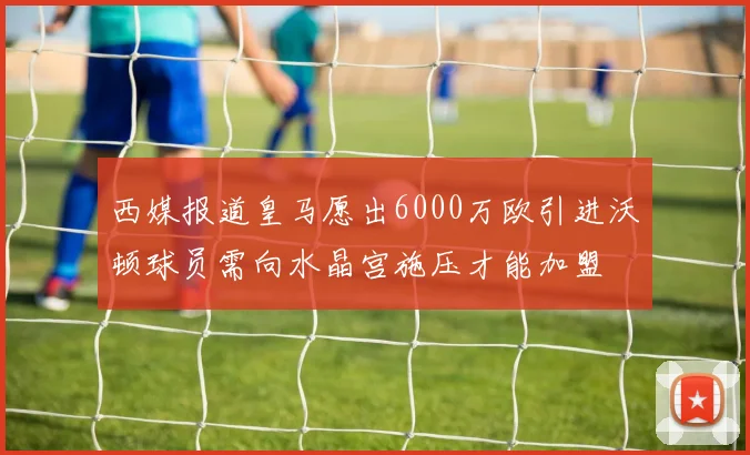 西媒报道皇马愿出6000万欧引进沃顿球员需向水晶宫施压才能加盟