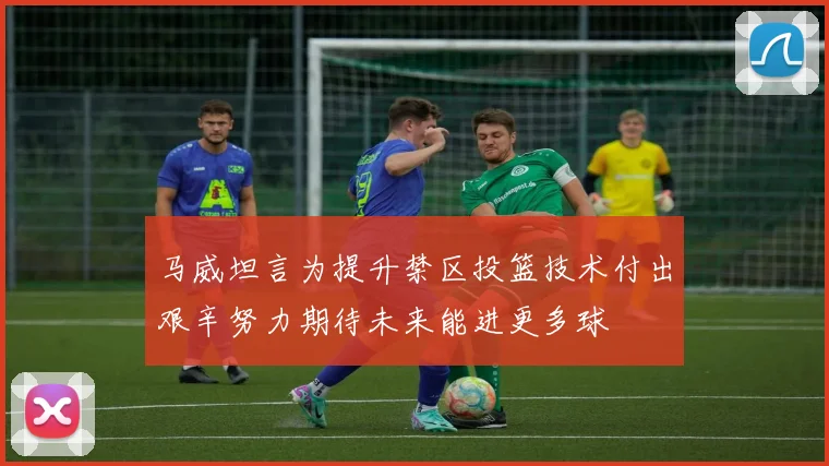 马威坦言为提升禁区投篮技术付出艰辛努力期待未来能进更多球